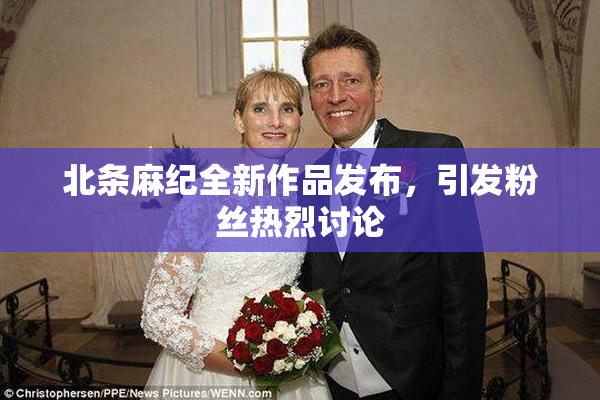 北条麻纪全新作品发布，引发粉丝热烈讨论
