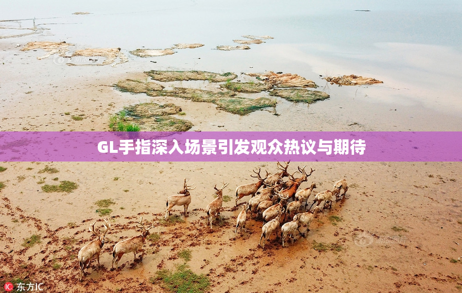 GL手指深入场景引发观众热议与期待