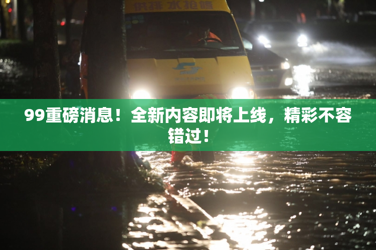 99重磅消息！全新内容即将上线，精彩不容错过！