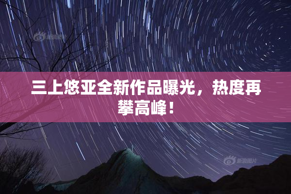 三上悠亚全新作品曝光，热度再攀高峰！