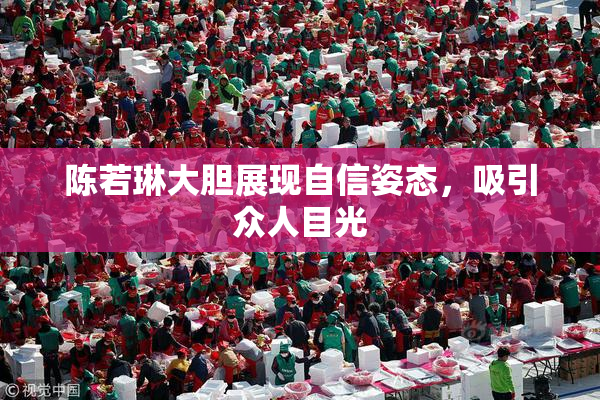 陈若琳大胆展现自信姿态，吸引众人目光