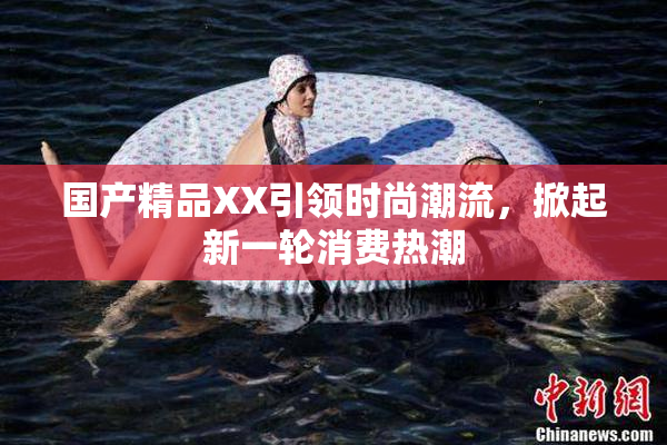 国产精品XX引领时尚潮流，掀起新一轮消费热潮