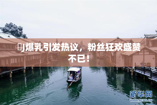 強J爆乳引发热议，粉丝狂欢盛赞不已！