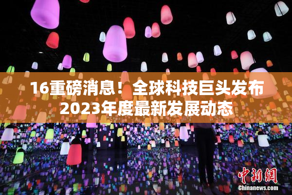 16重磅消息！全球科技巨头发布2023年度最新发展动态