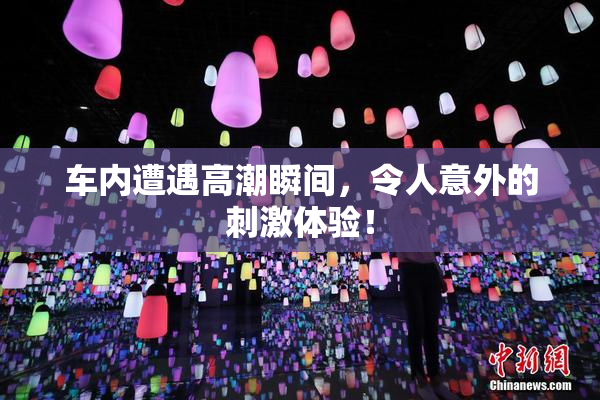 车内遭遇高潮瞬间，令人意外的刺激体验！