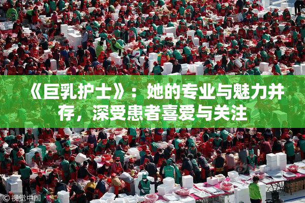 《巨乳护士》：她的专业与魅力并存，深受患者喜爱与关注