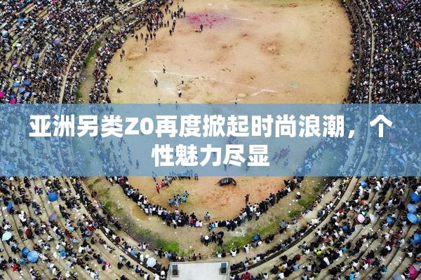 亚洲另类Z0再度掀起时尚浪潮，个性魅力尽显