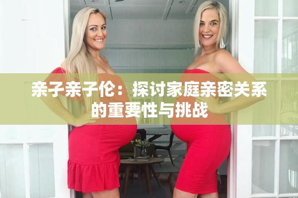 亲孑亲子伦：探讨家庭亲密关系的重要性与挑战