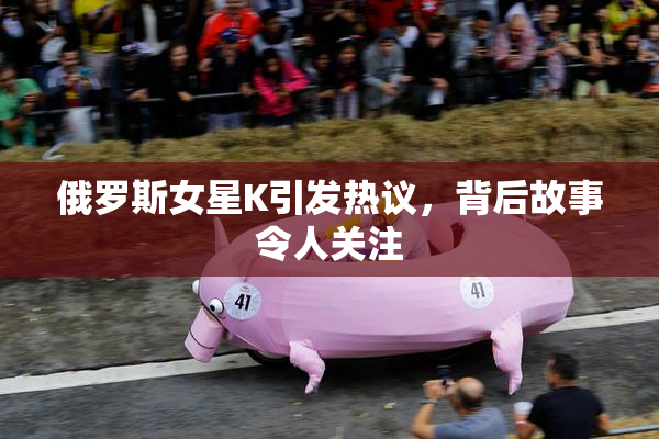 俄罗斯女星K引发热议，背后故事令人关注