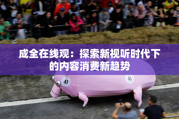 成全在线观：探索新视听时代下的内容消费新趋势