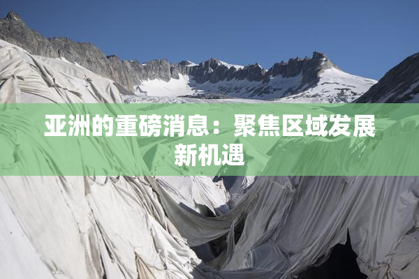 亚洲的重磅消息：聚焦区域发展新机遇