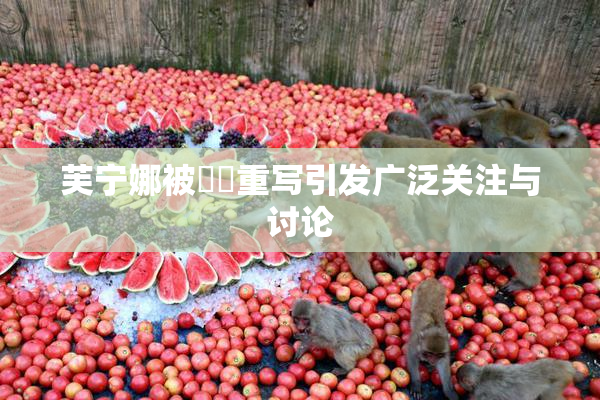 芙宁娜被❌‌重写引发广泛关注与讨论