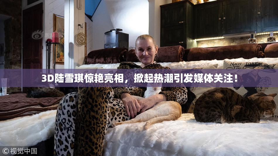 3D陆雪琪惊艳亮相，掀起热潮引发媒体关注！