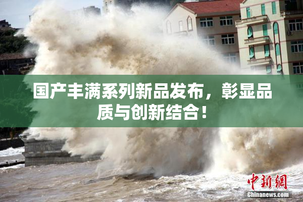 国产丰满系列新品发布，彰显品质与创新结合！
