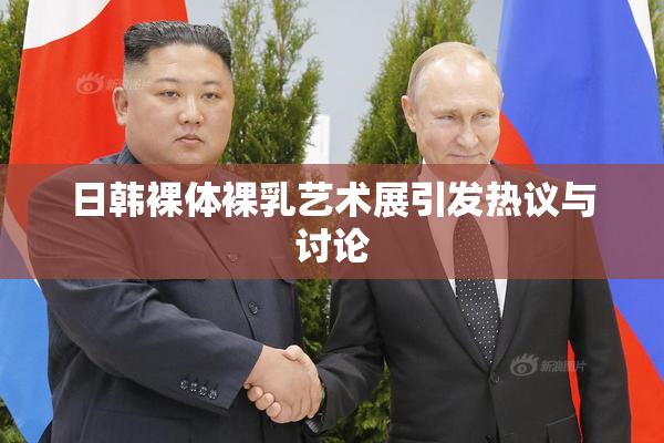 日韩裸体裸乳艺术展引发热议与讨论