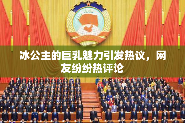 冰公主的巨乳魅力引发热议，网友纷纷热评论