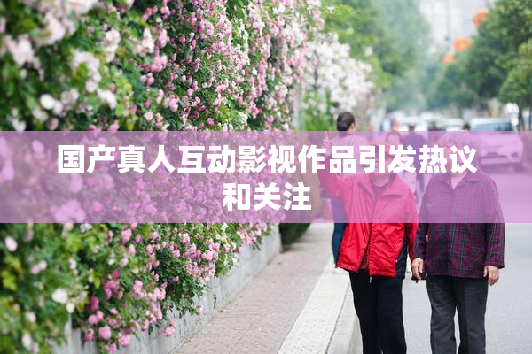 国产真人互动影视作品引发热议和关注