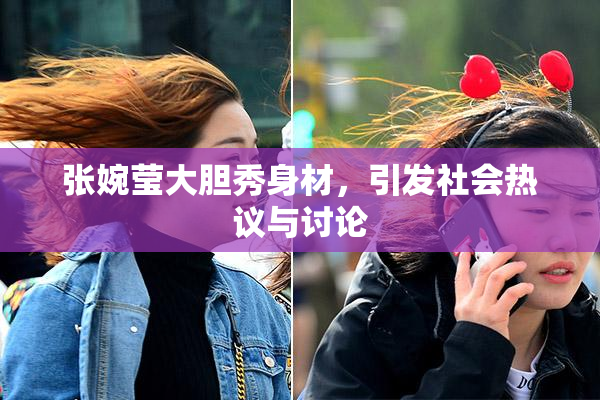 张婉莹大胆秀身材，引发社会热议与讨论