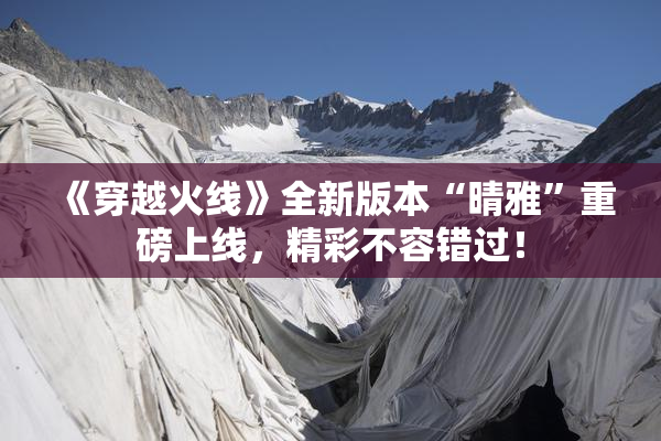 《穿越火线》全新版本“晴雅”重磅上线，精彩不容错过！