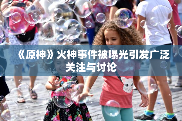 《原神》火神事件被曝光引发广泛关注与讨论
