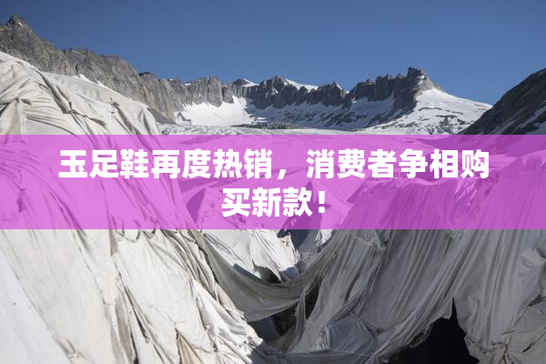 玉足鞋再度热销，消费者争相购买新款！