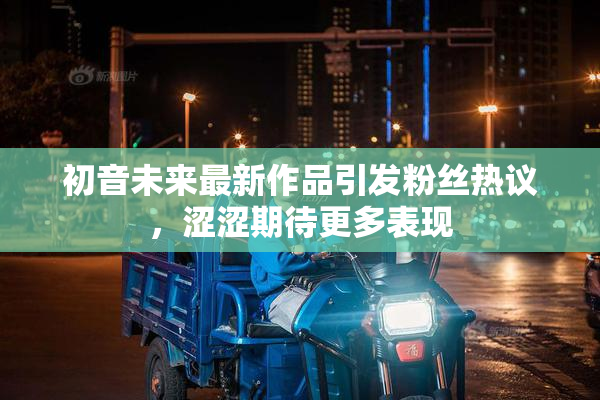 初音未来最新作品引发粉丝热议，涩涩期待更多表现