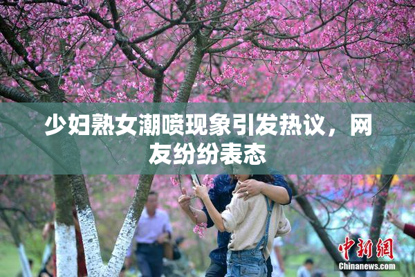 少妇熟女潮喷现象引发热议，网友纷纷表态