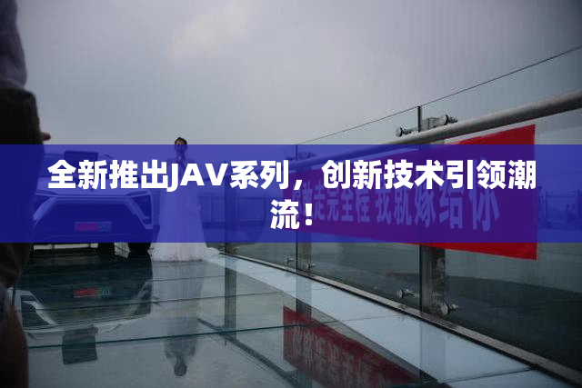 全新推出JAV系列，创新技术引领潮流！