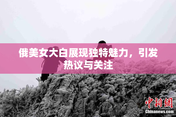 俄美女大白展现独特魅力，引发热议与关注
