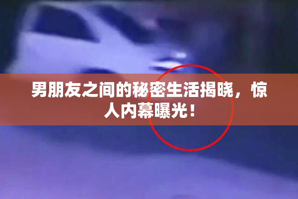 男朋友之间的秘密生活揭晓，惊人内幕曝光！