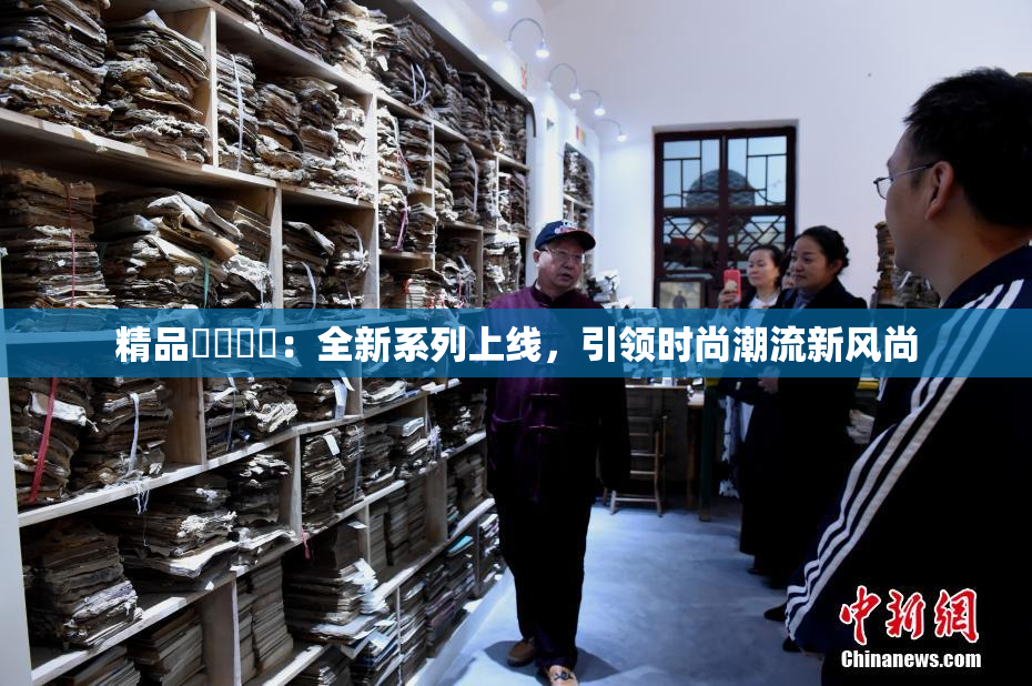 精品❌‌❌‌：全新系列上线，引领时尚潮流新风尚