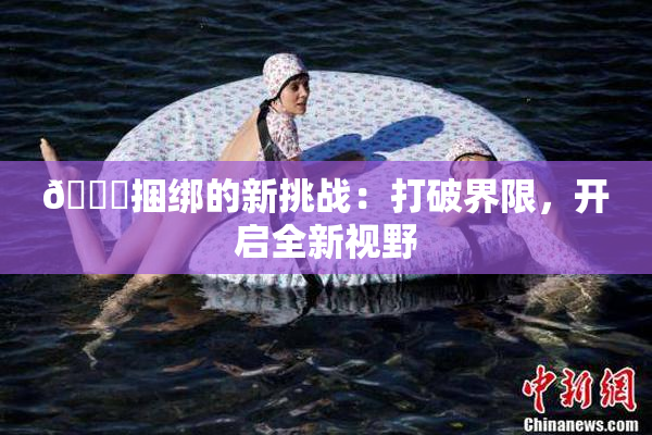 🔞捆绑的新挑战：打破界限，开启全新视野