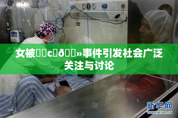 女被❌‌c‌🐻事件引发社会广泛关注与讨论