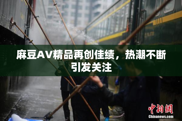 麻豆AV精品再创佳绩，热潮不断引发关注
