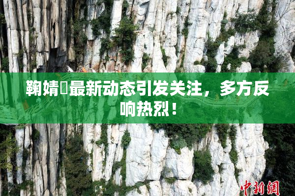 鞠婧祎最新动态引发关注，多方反响热烈！