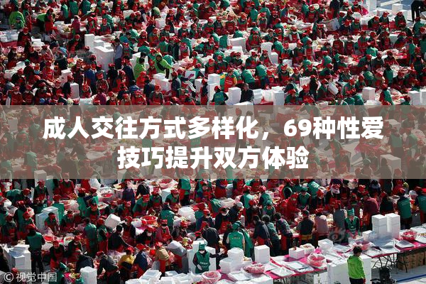 成人交往方式多样化，69种性爱技巧提升双方体验