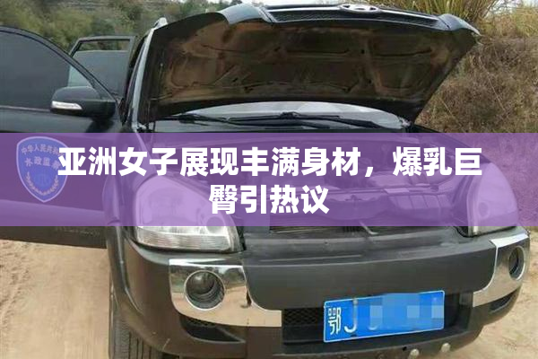 亚洲女子展现丰满身材，爆乳巨臀引热议