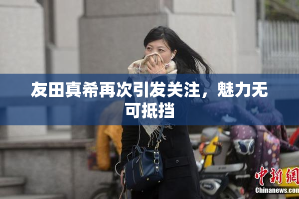 友田真希再次引发关注，魅力无可抵挡