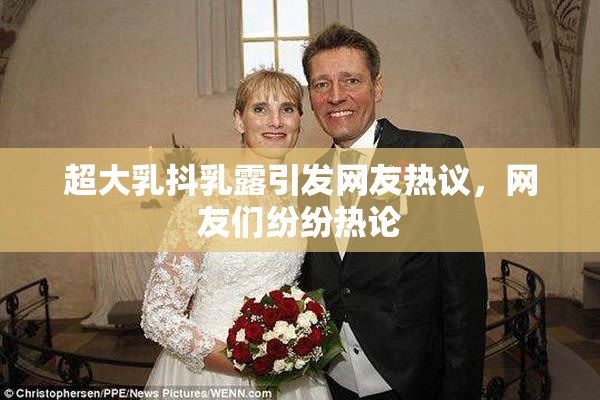 超大乳抖乳露引发网友热议，网友们纷纷热论