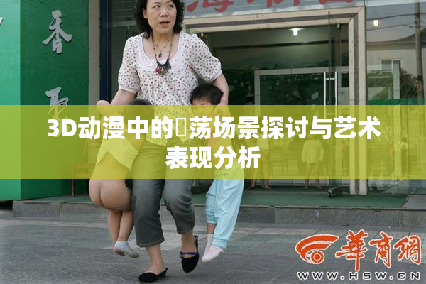 3D动漫中的婬荡场景探讨与艺术表现分析