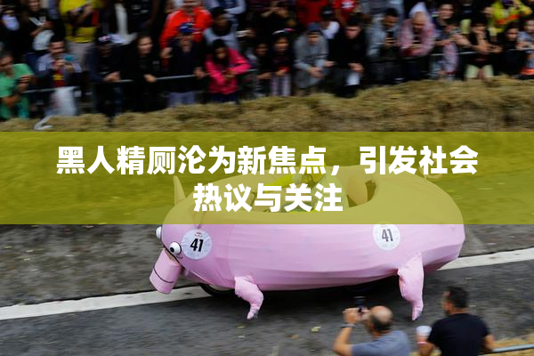 黑人精厕沦为新焦点，引发社会热议与关注