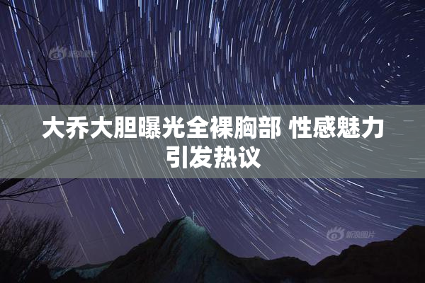 大乔大胆曝光全裸胸部 性感魅力引发热议