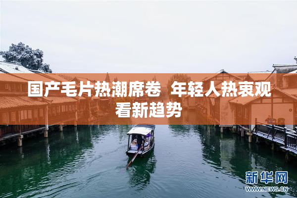 国产毛片热潮席卷  年轻人热衷观看新趋势