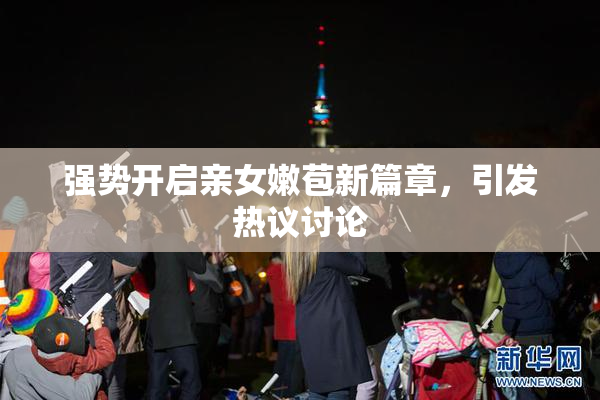 强势开启亲女嫩苞新篇章，引发热议讨论