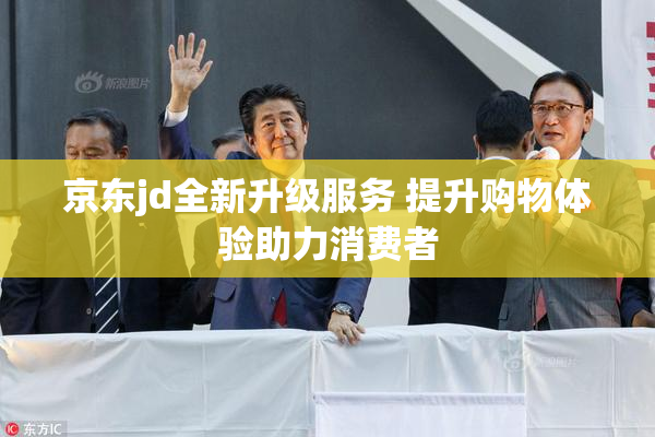 京东jd全新升级服务 提升购物体验助力消费者