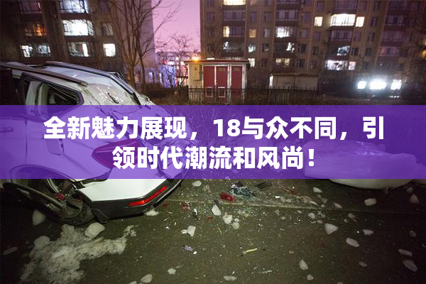 全新魅力展现，18与众不同，引领时代潮流和风尚！
