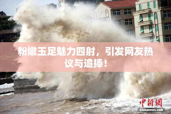 粉嫩玉足魅力四射，引发网友热议与追捧！