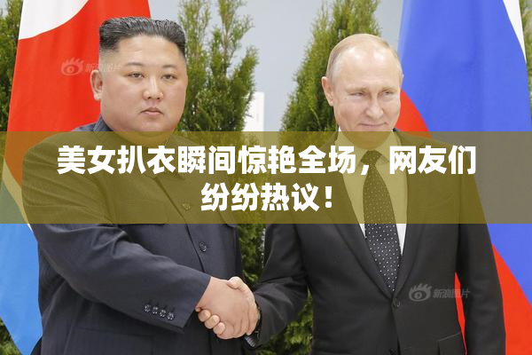 美女扒衣瞬间惊艳全场，网友们纷纷热议！