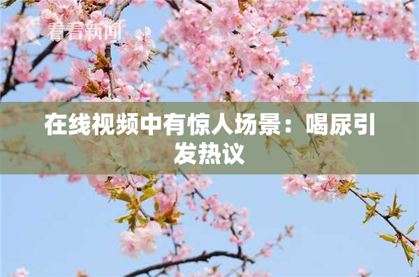 在线视频中有惊人场景：喝尿引发热议