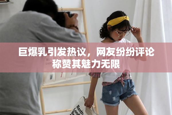 巨爆乳引发热议，网友纷纷评论称赞其魅力无限